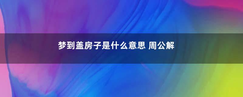 梦到盖房子是什么意思 周公解梦